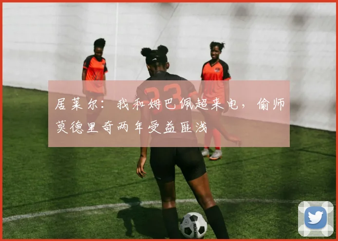 居莱尔：我和姆巴佩超来电，偷师莫德里奇两年受益匪浅