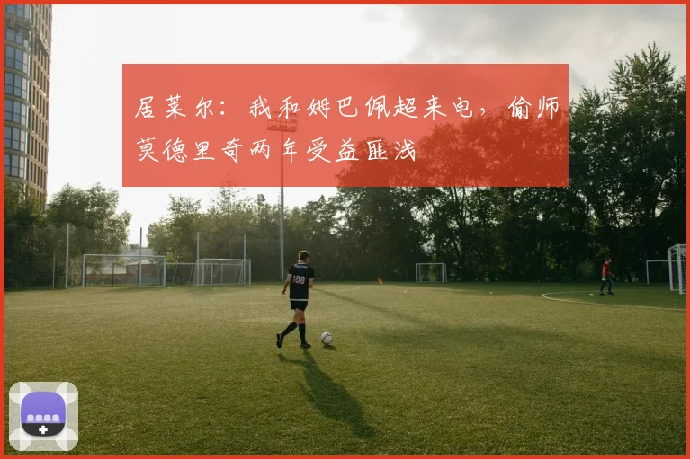 居莱尔：我和姆巴佩超来电，偷师莫德里奇两年受益匪浅
