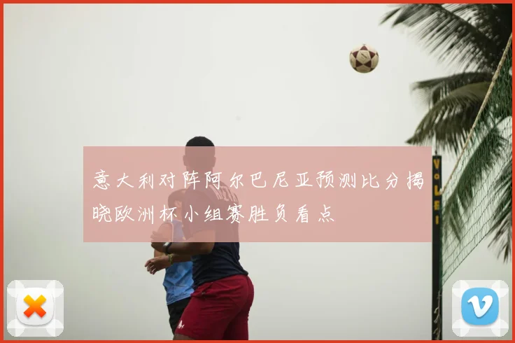 意大利对阵阿尔巴尼亚预测比分揭晓欧洲杯小组赛胜负看点