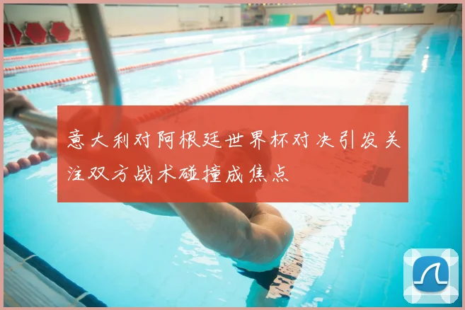 意大利对阿根廷世界杯对决引发关注双方战术碰撞成焦点