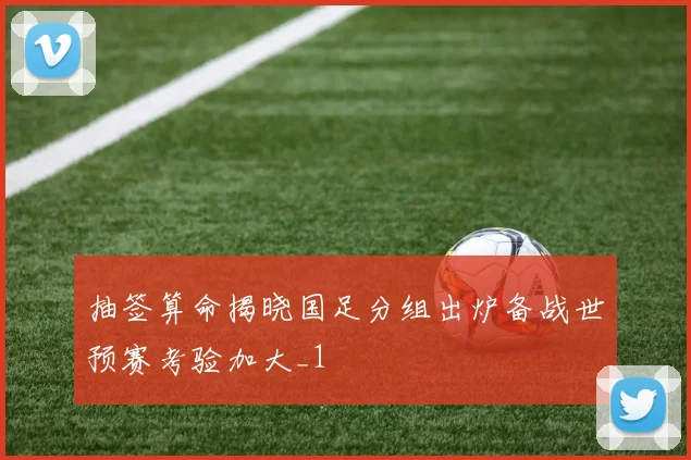抽签算命揭晓国足分组出炉备战世预赛考验加大_1